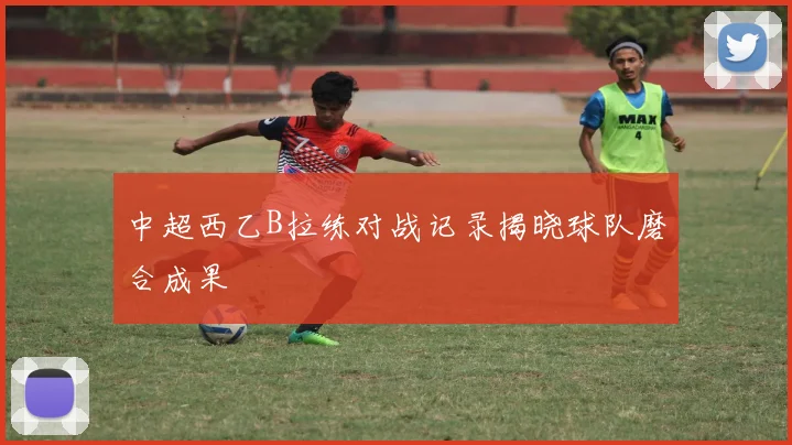 中超西乙B拉练对战记录揭晓球队磨合成果