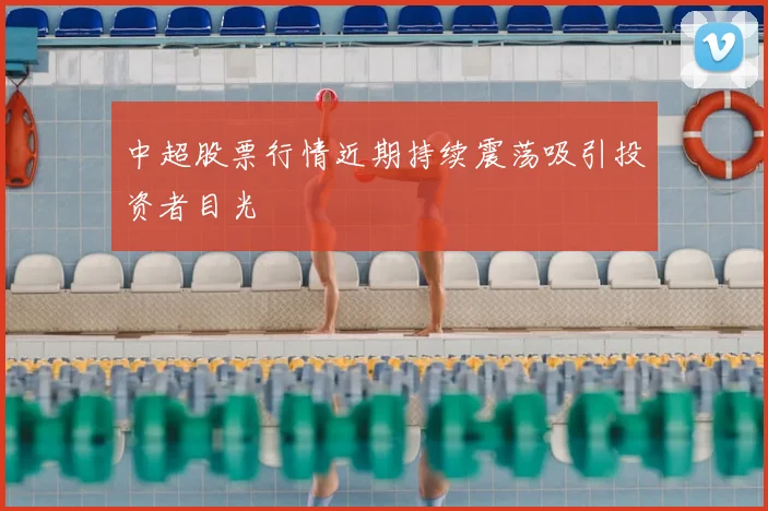 中超股票行情近期持续震荡吸引投资者目光