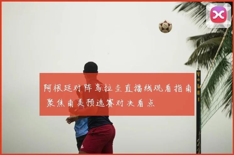 阿根廷对阵乌拉圭直播线观看指南 聚焦南美预选赛对决看点
