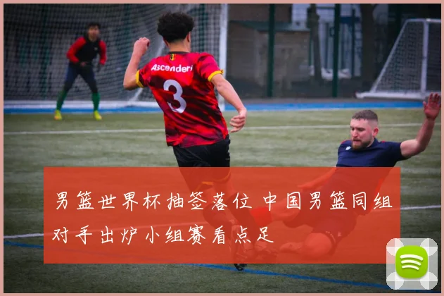 男篮世界杯抽签落位 中国男篮同组对手出炉小组赛看点足