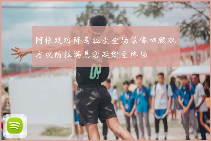 阿根廷对阵乌拉圭全场录像回顾双方攻防拉满悬念延续至终场