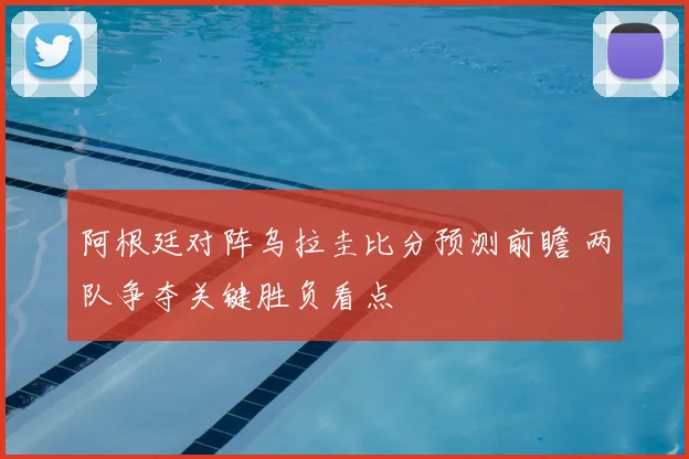 阿根廷对阵乌拉圭比分预测前瞻 两队争夺关键胜负看点