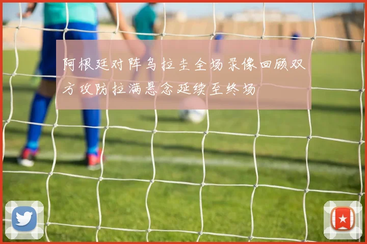 阿根廷对阵乌拉圭全场录像回顾双方攻防拉满悬念延续至终场