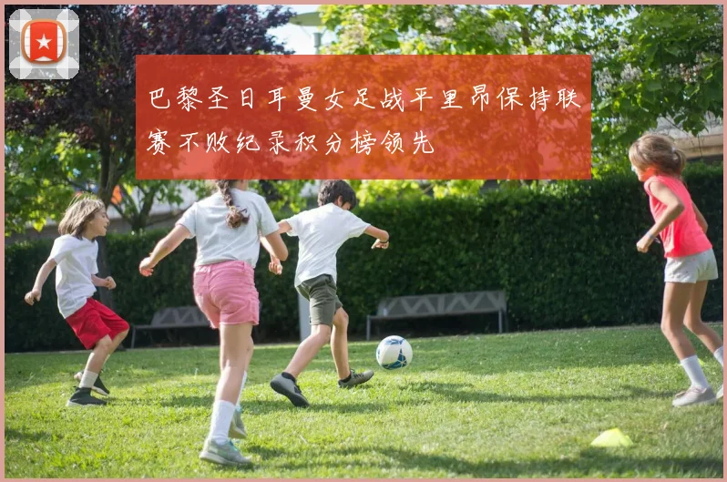 巴黎圣日耳曼女足战平里昂保持联赛不败纪录积分榜领先