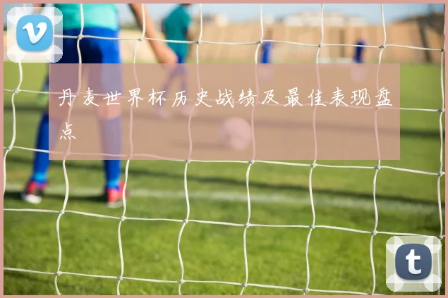丹麦世界杯历史战绩及最佳表现盘点