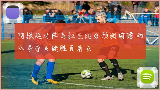 阿根廷对阵乌拉圭比分预测前瞻 两队争夺关键胜负看点