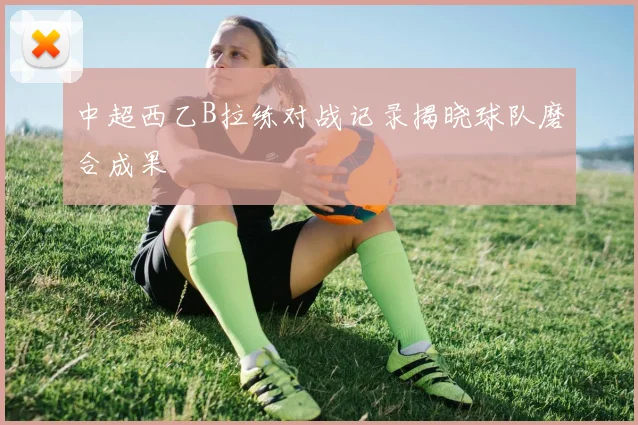 中超西乙B拉练对战记录揭晓球队磨合成果
