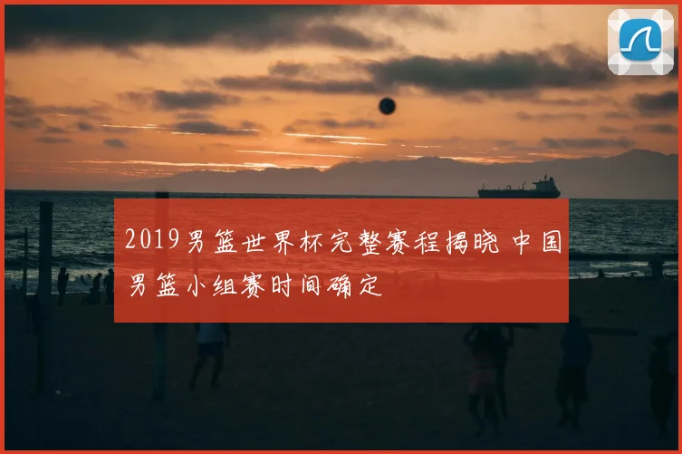 2019男篮世界杯完整赛程揭晓 中国男篮小组赛时间确定