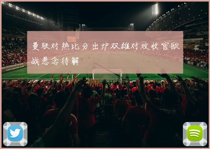 曼联对热比分出炉双雄对攻收官欧战悬念待解