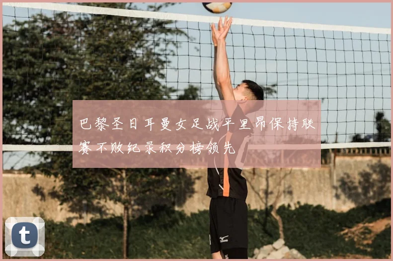 巴黎圣日耳曼女足战平里昂保持联赛不败纪录积分榜领先