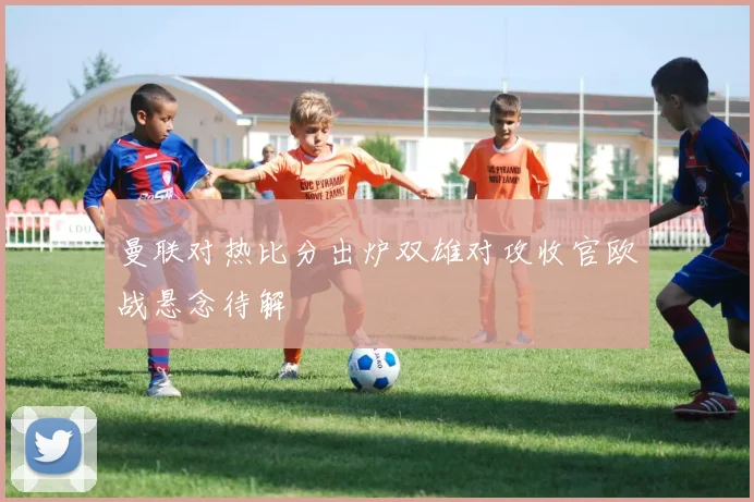 曼联对热比分出炉双雄对攻收官欧战悬念待解