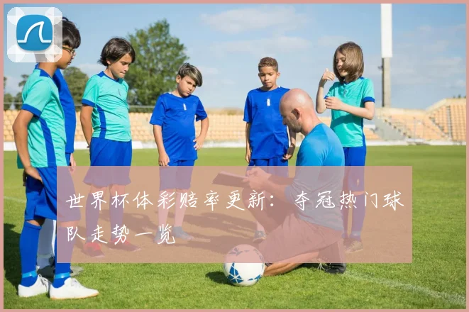 世界杯体彩赔率更新:夺冠热门球队走势一览