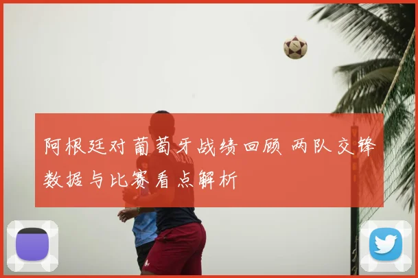 阿根廷对葡萄牙战绩回顾 两队交锋数据与比赛看点解析