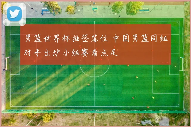 男篮世界杯抽签落位 中国男篮同组对手出炉小组赛看点足