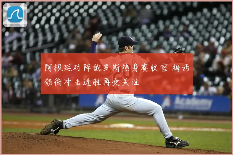 阿根廷对阵俄罗斯热身赛收官 梅西领衔冲击连胜再受关注