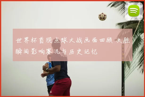 世界杯首现点球大战画面回顾 决胜瞬间影响赛况与历史记忆