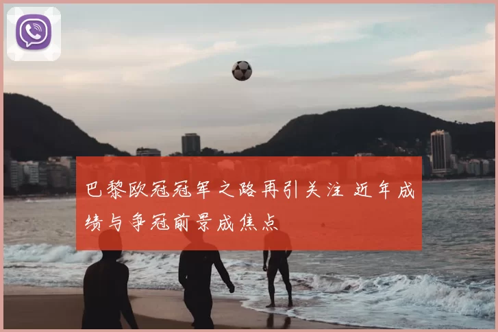 巴黎欧冠冠军之路再引关注 近年成绩与争冠前景成焦点