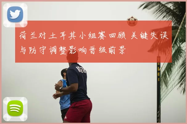 荷兰对土耳其小组赛回顾 关键失误与防守调整影响晋级前景