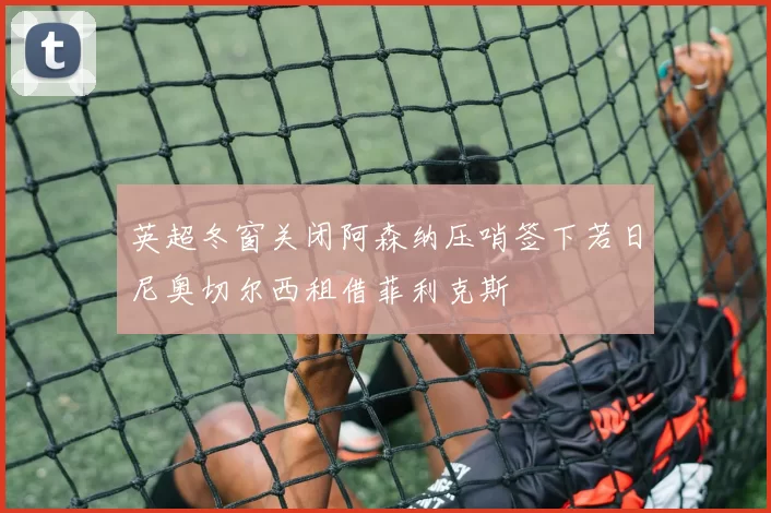 英超冬窗关闭阿森纳压哨签下若日尼奥切尔西租借菲利克斯