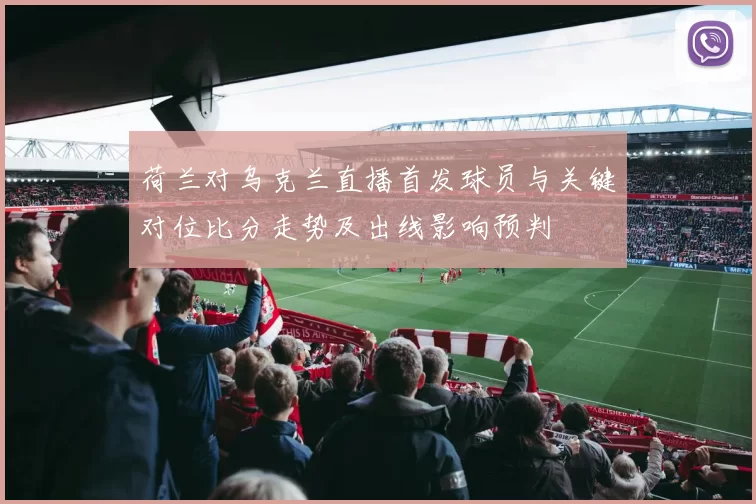 荷兰对乌克兰直播首发球员与关键对位比分走势及出线影响预判