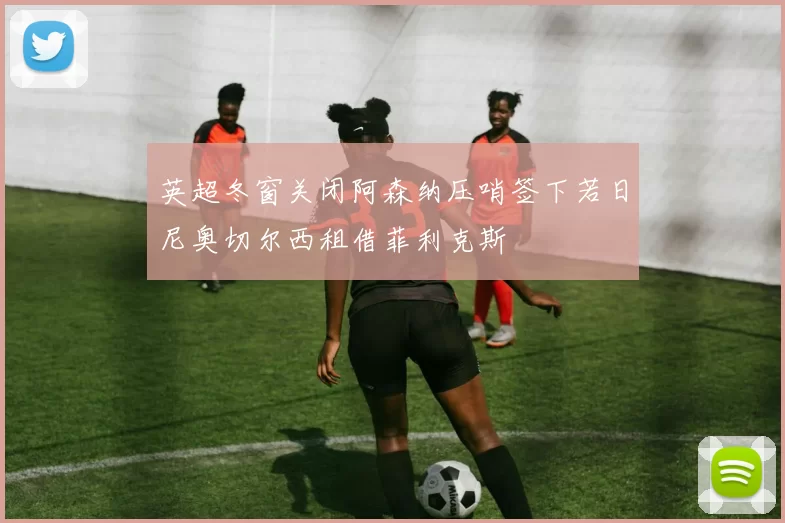 英超冬窗关闭阿森纳压哨签下若日尼奥切尔西租借菲利克斯