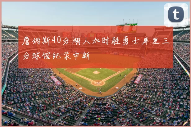 詹姆斯40分湖人加时胜勇士库里三分球馆纪录中断