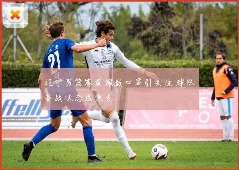 辽宁男篮赛前佩戴口罩引关注 球队备战状态成焦点