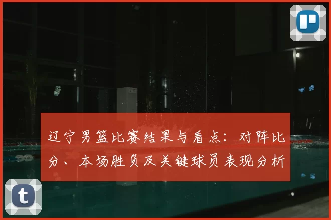 辽宁男篮比赛结果与看点：对阵比分、本场胜负及关键球员表现分析