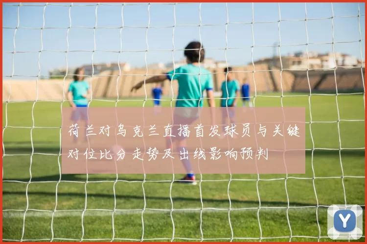 荷兰对乌克兰直播首发球员与关键对位比分走势及出线影响预判