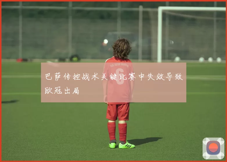 巴萨传控战术关键比赛中失效导致欧冠出局