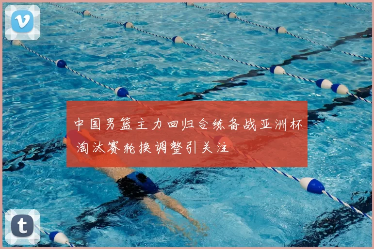 中国男篮主力回归合练备战亚洲杯 淘汰赛轮换调整引关注