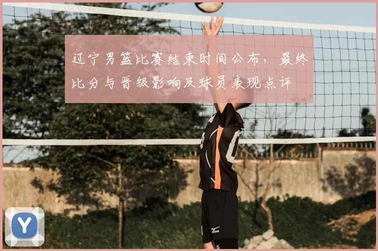 辽宁男篮比赛结束时间公布，最终比分与晋级影响及球员表现点评