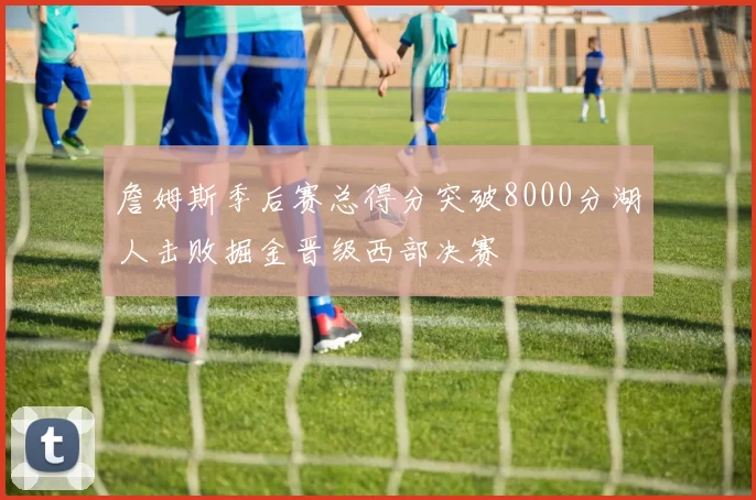 詹姆斯季后赛总得分突破8000分湖人击败掘金晋级西部决赛