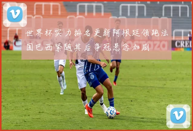 世界杯实力排名更新阿根廷领跑法国巴西紧随其后争冠悬念加剧