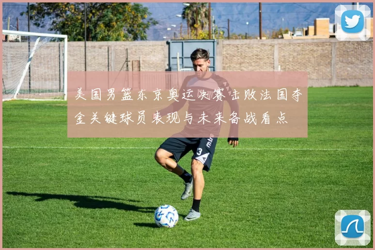 美国男篮东京奥运决赛击败法国夺金关键球员表现与未来备战看点