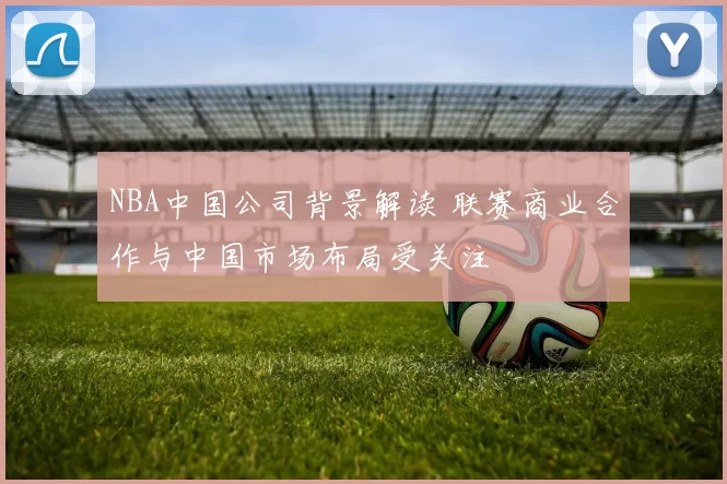 NBA中国公司背景解读 联赛商业合作与中国市场布局受关注