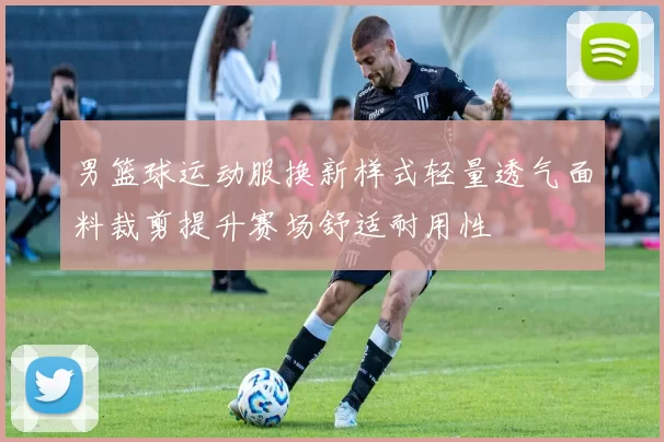 男篮球运动服换新样式轻量透气面料裁剪提升赛场舒适耐用性