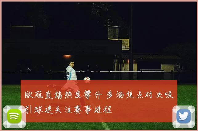 欧冠直播热度攀升 多场焦点对决吸引球迷关注赛事进程