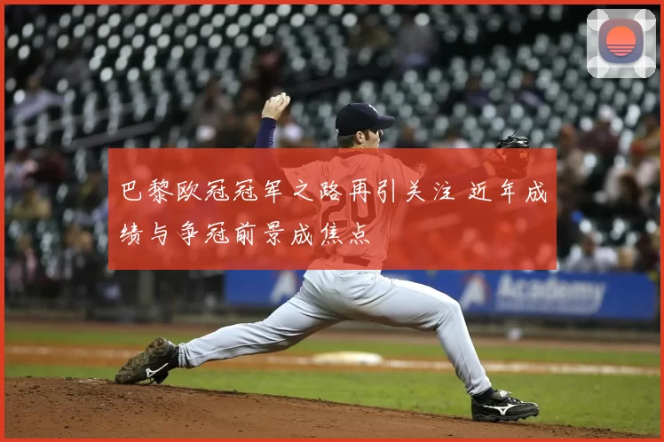 巴黎欧冠冠军之路再引关注 近年成绩与争冠前景成焦点