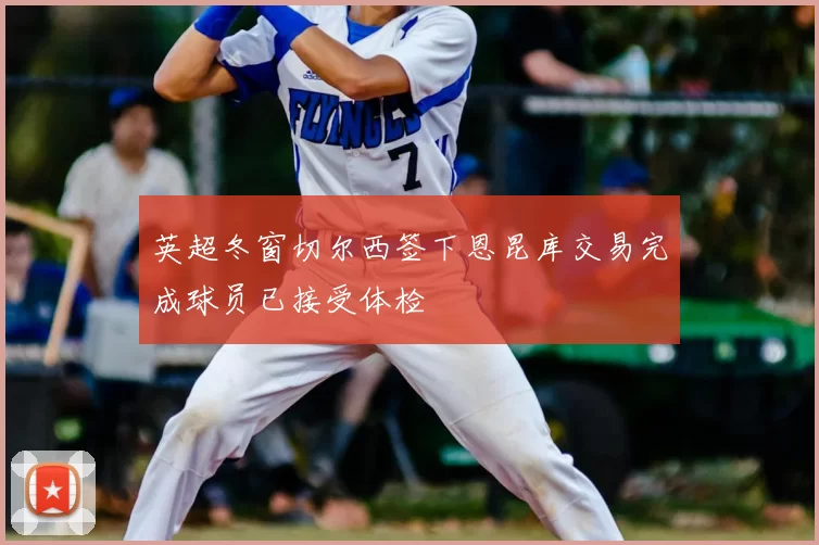 英超冬窗切尔西签下恩昆库交易完成球员已接受体检