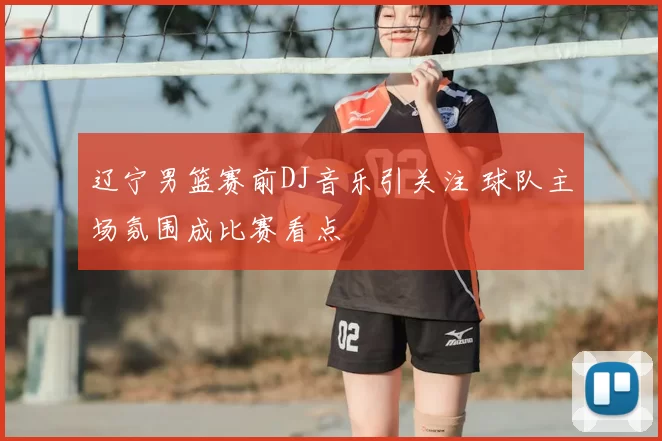 辽宁男篮赛前DJ音乐引关注 球队主场氛围成比赛看点