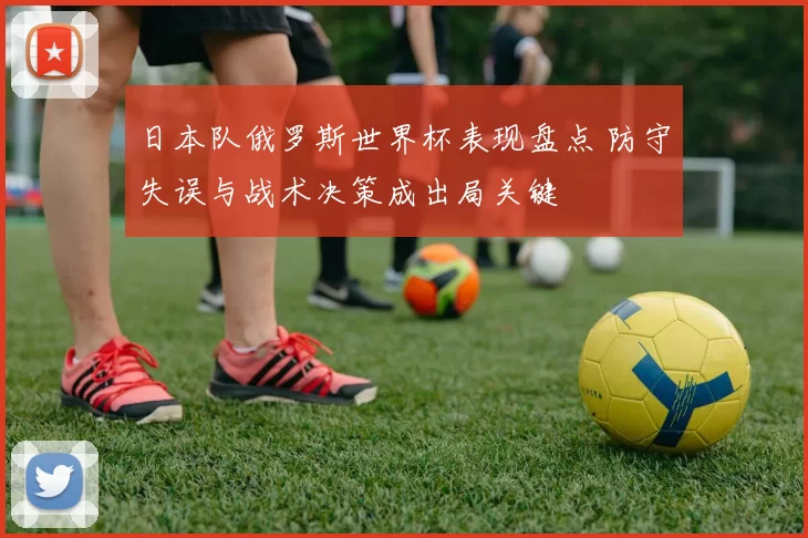 日本队俄罗斯世界杯表现盘点 防守失误与战术决策成出局关键