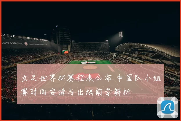 女足世界杯赛程表公布 中国队小组赛时间安排与出线前景解析