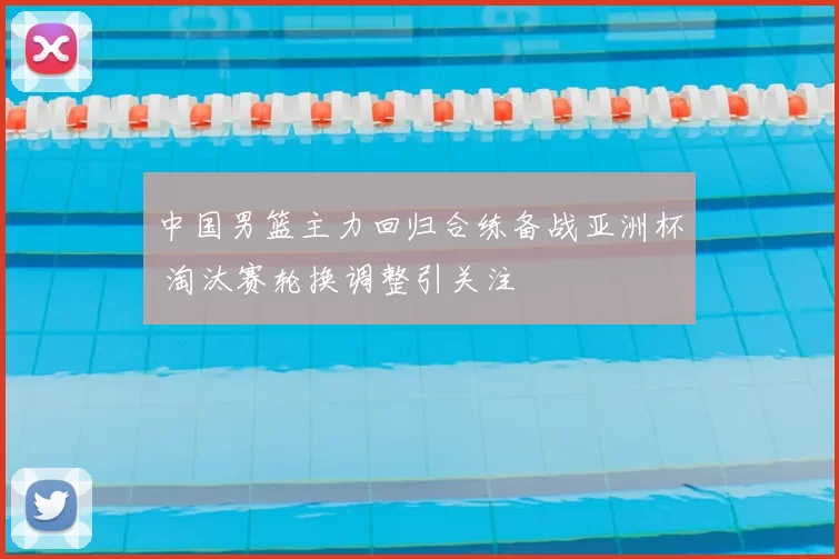 中国男篮主力回归合练备战亚洲杯 淘汰赛轮换调整引关注