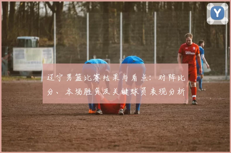 辽宁男篮比赛结果与看点：对阵比分、本场胜负及关键球员表现分析