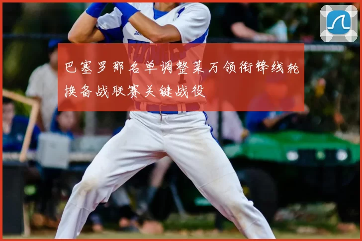 巴塞罗那名单调整莱万领衔锋线轮换备战联赛关键战役